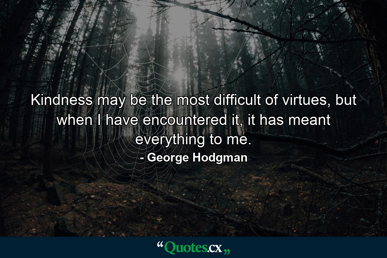 Kindness may be the most difficult of virtues, but when I have encountered it, it has meant everything to me. - Quote by George Hodgman