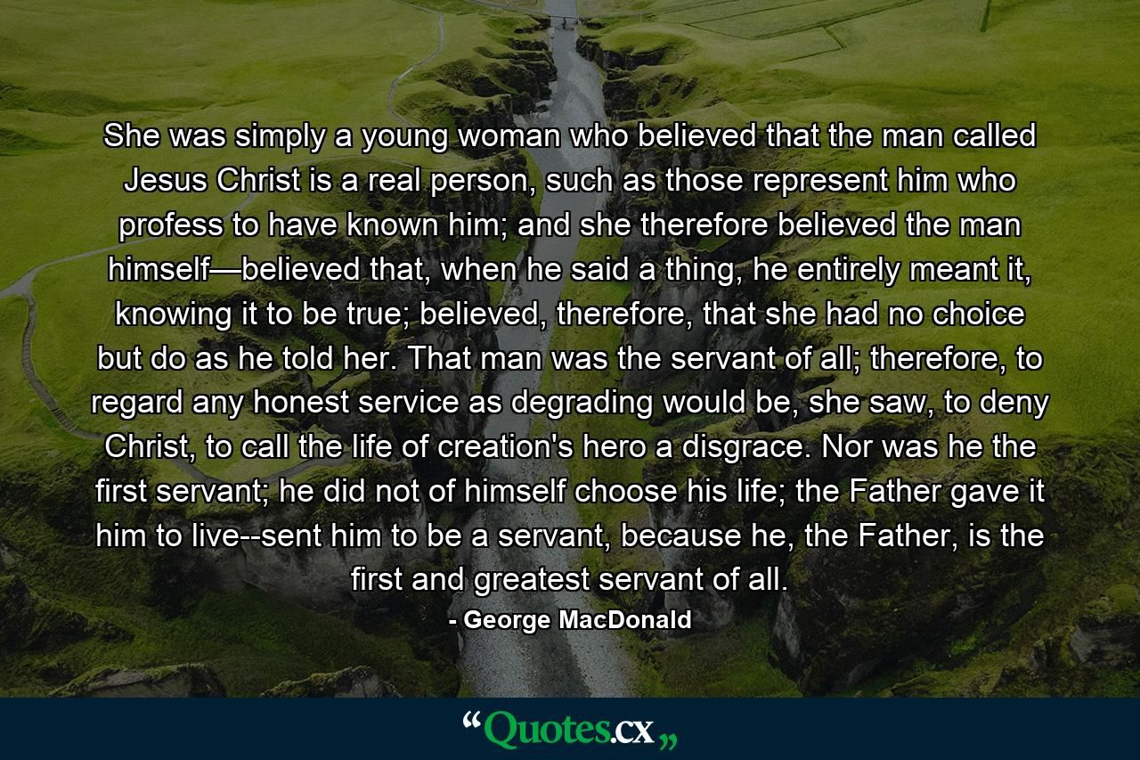 She was simply a young woman who believed that the man called Jesus Christ is a real person, such as those represent him who profess to have known him; and she therefore believed the man himself—believed that, when he said a thing, he entirely meant it, knowing it to be true; believed, therefore, that she had no choice but do as he told her. That man was the servant of all; therefore, to regard any honest service as degrading would be, she saw, to deny Christ, to call the life of creation's hero a disgrace. Nor was he the first servant; he did not of himself choose his life; the Father gave it him to live--sent him to be a servant, because he, the Father, is the first and greatest servant of all. - Quote by George MacDonald