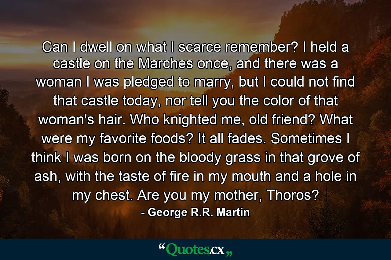 Can I dwell on what I scarce remember? I held a castle on the Marches once, and there was a woman I was pledged to marry, but I could not find that castle today, nor tell you the color of that woman's hair. Who knighted me, old friend? What were my favorite foods? It all fades. Sometimes I think I was born on the bloody grass in that grove of ash, with the taste of fire in my mouth and a hole in my chest. Are you my mother, Thoros? - Quote by George R.R. Martin