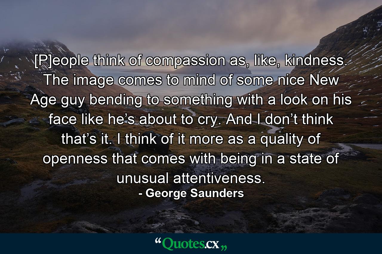 [P]eople think of compassion as, like, kindness. The image comes to mind of some nice New Age guy bending to something with a look on his face like he’s about to cry. And I don’t think that’s it. I think of it more as a quality of openness that comes with being in a state of unusual attentiveness. - Quote by George Saunders