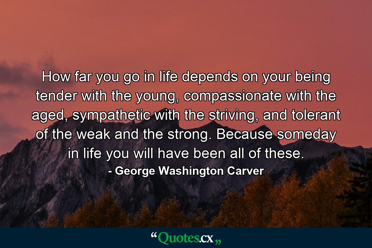 How far you go in life depends on your being tender with the young, compassionate with the aged, sympathetic with the striving, and tolerant of the weak and the strong. Because someday in life you will have been all of these. - Quote by George Washington Carver