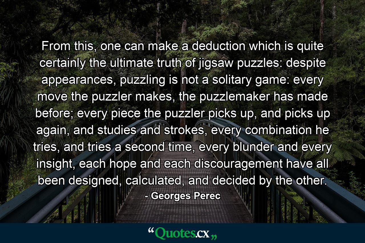 From this, one can make a deduction which is quite certainly the ultimate truth of jigsaw puzzles: despite appearances, puzzling is not a solitary game: every move the puzzler makes, the puzzlemaker has made before; every piece the puzzler picks up, and picks up again, and studies and strokes, every combination he tries, and tries a second time, every blunder and every insight, each hope and each discouragement have all been designed, calculated, and decided by the other. - Quote by Georges Perec