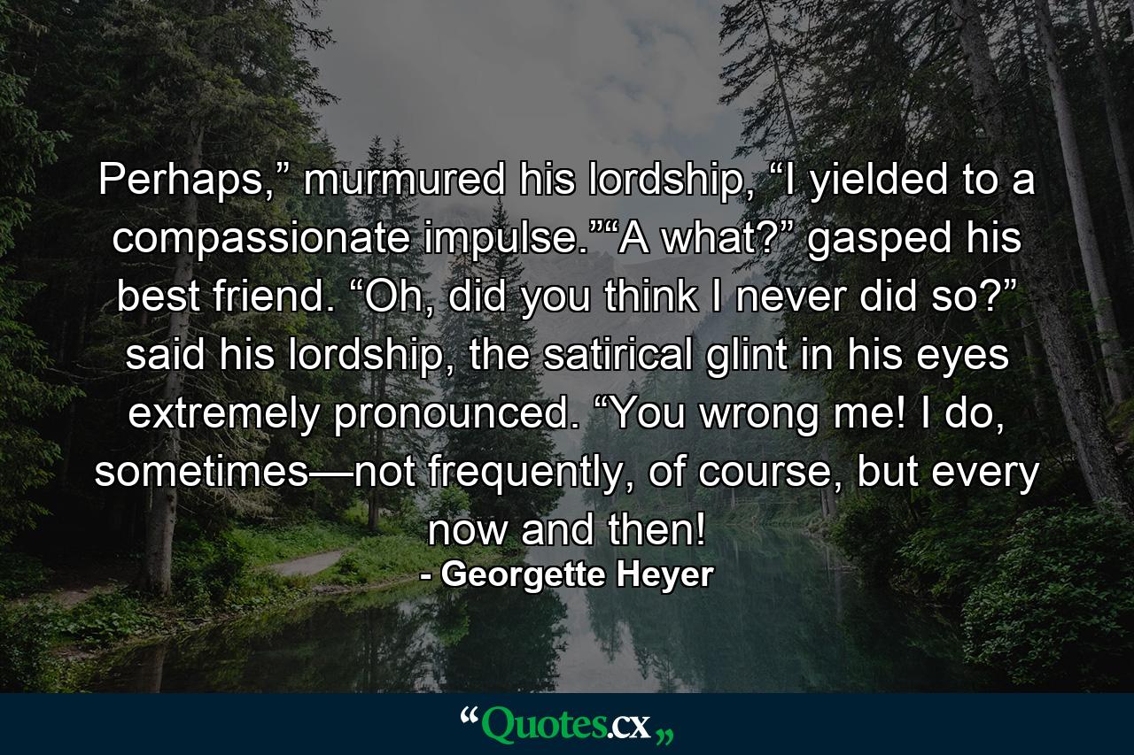 Perhaps,” murmured his lordship, “I yielded to a compassionate impulse.”“A what?” gasped his best friend. “Oh, did you think I never did so?” said his lordship, the satirical glint in his eyes extremely pronounced. “You wrong me! I do, sometimes—not frequently, of course, but every now and then! - Quote by Georgette Heyer