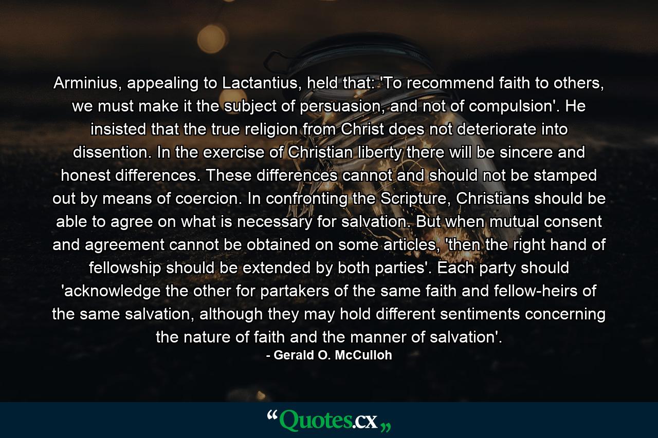 Arminius, appealing to Lactantius, held that: 'To recommend faith to others, we must make it the subject of persuasion, and not of compulsion'. He insisted that the true religion from Christ does not deteriorate into dissention. In the exercise of Christian liberty there will be sincere and honest differences. These differences cannot and should not be stamped out by means of coercion. In confronting the Scripture, Christians should be able to agree on what is necessary for salvation. But when mutual consent and agreement cannot be obtained on some articles, 'then the right hand of fellowship should be extended by both parties'. Each party should 'acknowledge the other for partakers of the same faith and fellow-heirs of the same salvation, although they may hold different sentiments concerning the nature of faith and the manner of salvation'. - Quote by Gerald O. McCulloh