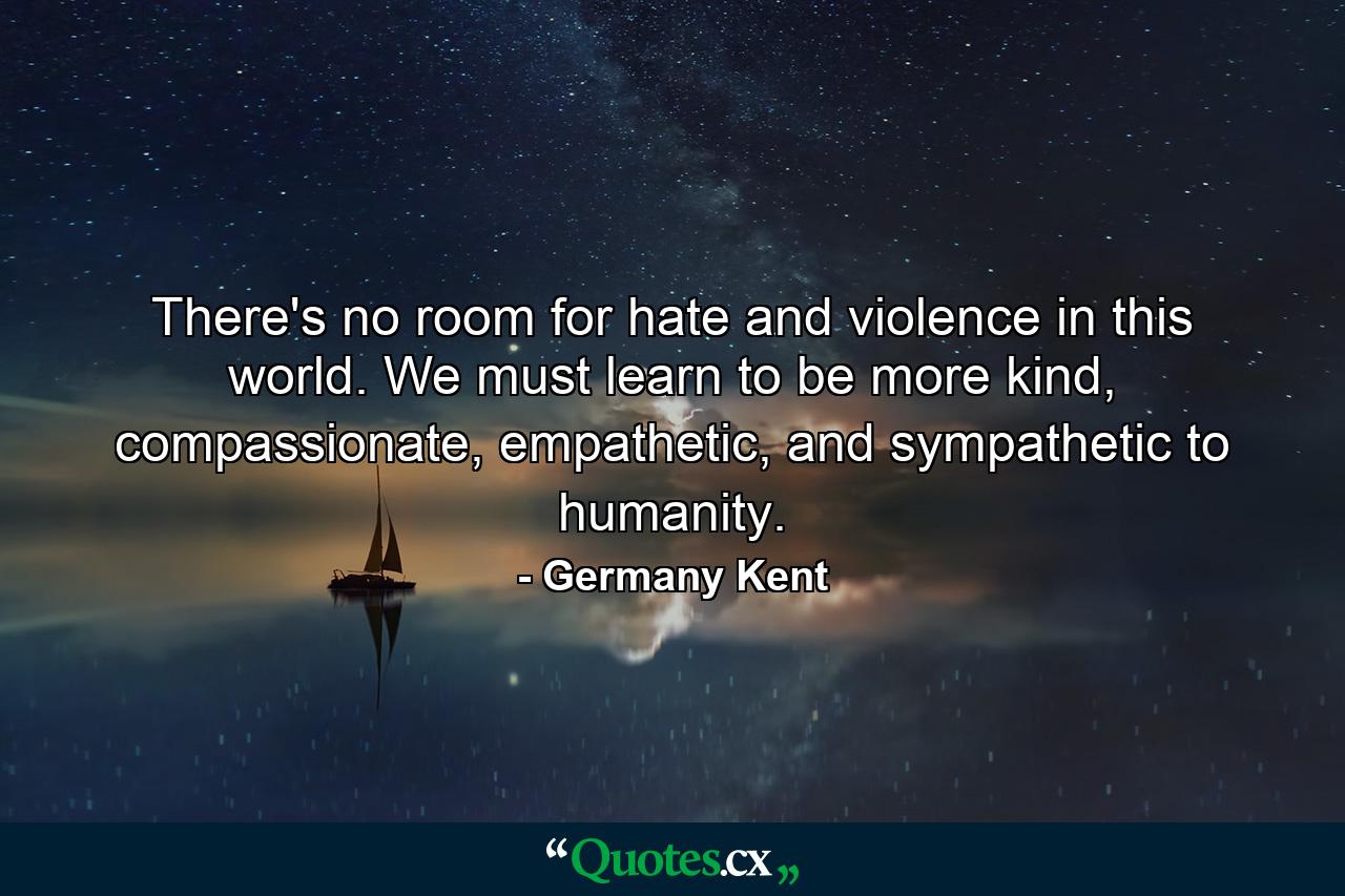 There's no room for hate and violence in this world. We must learn to be more kind, compassionate, empathetic, and sympathetic to humanity. - Quote by Germany Kent