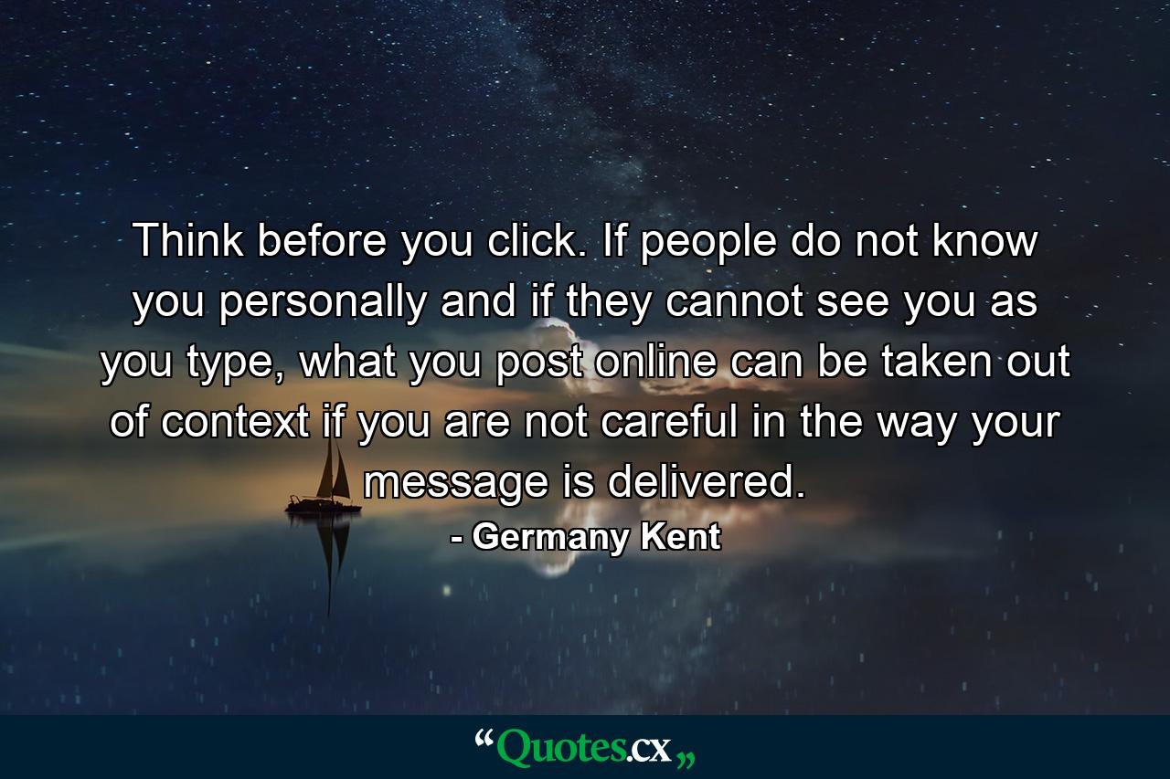 Think before you click. If people do not know you personally and if they cannot see you as you type, what you post online can be taken out of context if you are not careful in the way your message is delivered. - Quote by Germany Kent