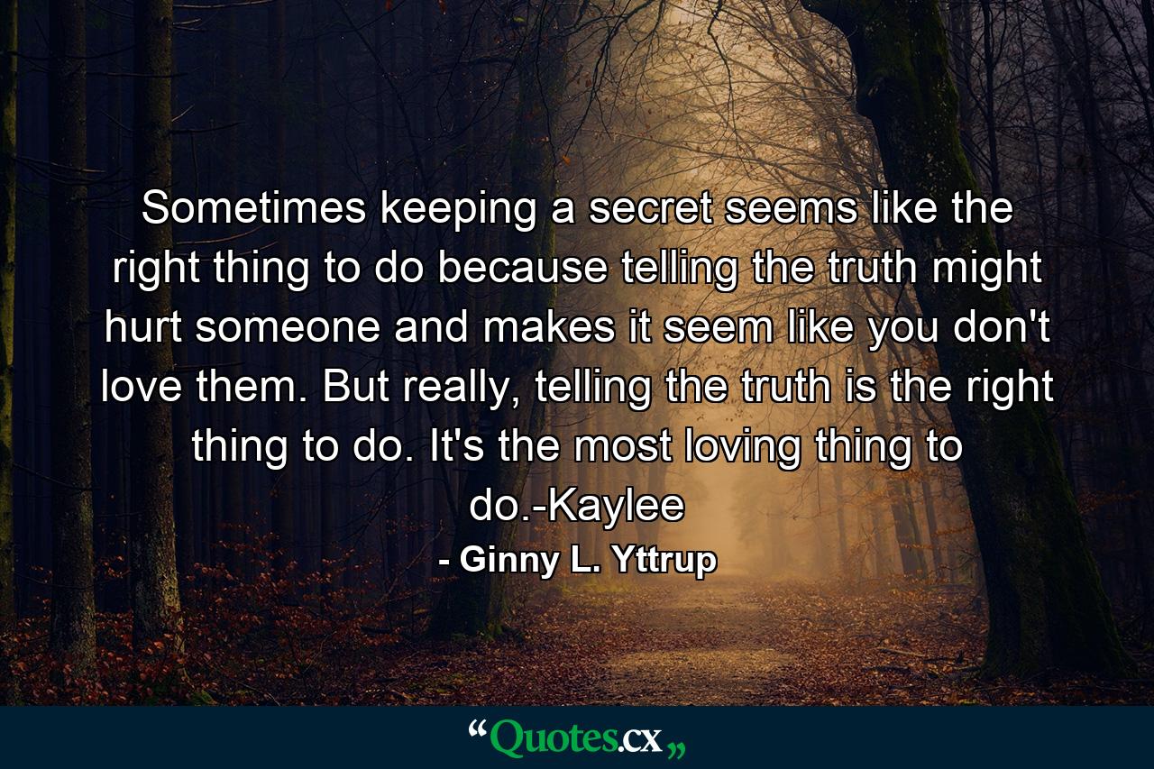 Sometimes keeping a secret seems like the right thing to do because telling the truth might hurt someone and makes it seem like you don't love them. But really, telling the truth is the right thing to do. It's the most loving thing to do.-Kaylee - Quote by Ginny L. Yttrup