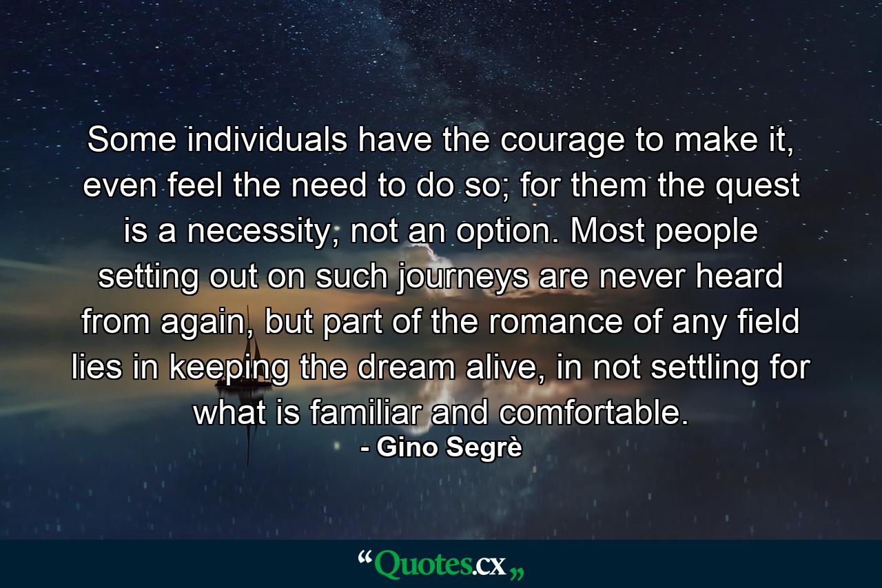 Some individuals have the courage to make it, even feel the need to do so; for them the quest is a necessity, not an option. Most people setting out on such journeys are never heard from again, but part of the romance of any field lies in keeping the dream alive, in not settling for what is familiar and comfortable. - Quote by Gino Segrè