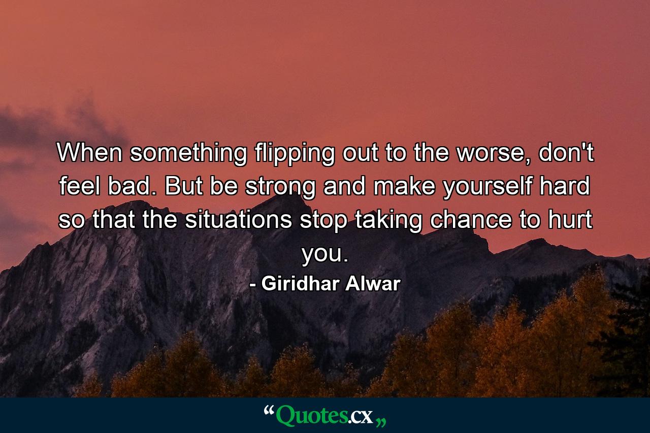 When something flipping out to the worse, don't feel bad. But be strong and make yourself hard so that the situations stop taking chance to hurt you. - Quote by Giridhar Alwar