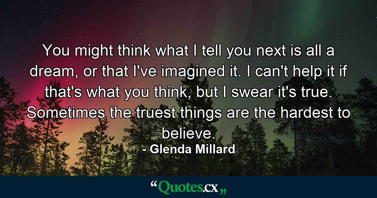 You might think what I tell you next is all a dream, or that I've imagined it. I can't help it if that's what you think, but I swear it's true. Sometimes the truest things are the hardest to believe. - Quote by Glenda Millard