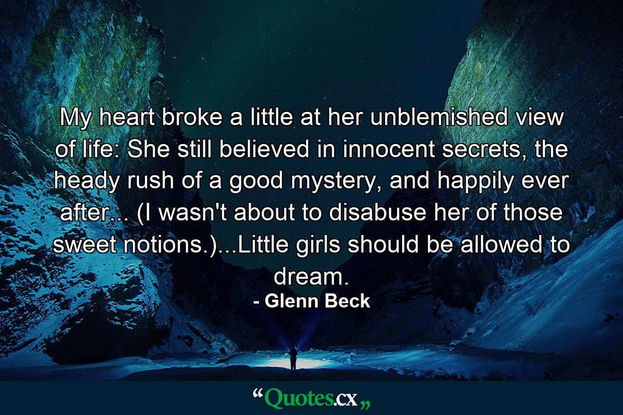 My heart broke a little at her unblemished view of life: She still believed in innocent secrets, the heady rush of a good mystery, and happily ever after... (I wasn't about to disabuse her of those sweet notions.)...Little girls should be allowed to dream. - Quote by Glenn Beck