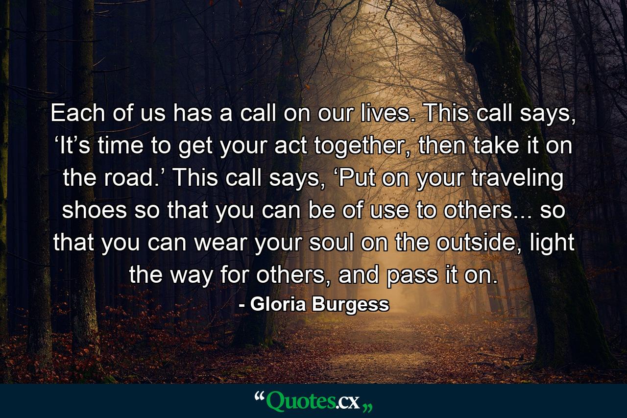 Each of us has a call on our lives. This call says, ‘It’s time to get your act together, then take it on the road.’ This call says, ‘Put on your traveling shoes so that you can be of use to others... so that you can wear your soul on the outside, light the way for others, and pass it on. - Quote by Gloria Burgess