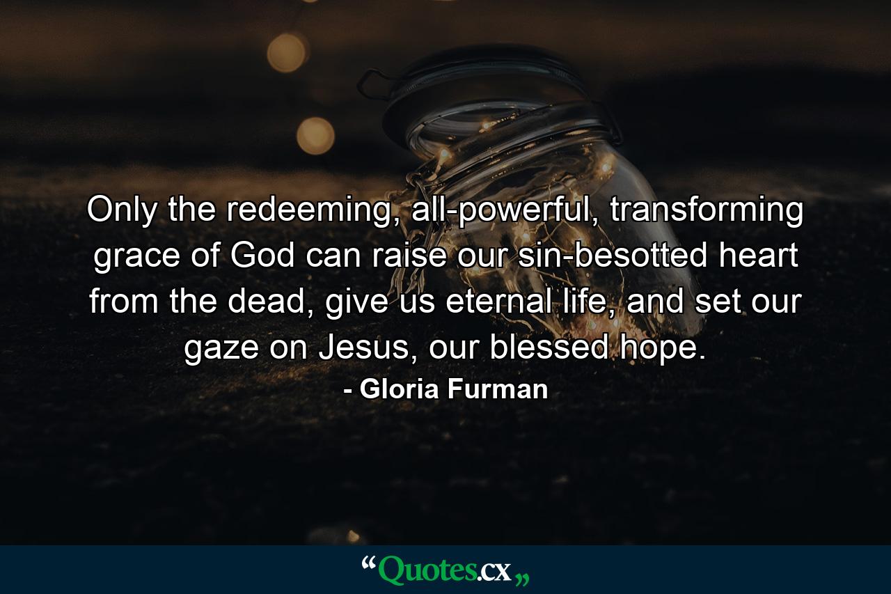 Only the redeeming, all-powerful, transforming grace of God can raise our sin-besotted heart from the dead, give us eternal life, and set our gaze on Jesus, our blessed hope. - Quote by Gloria Furman