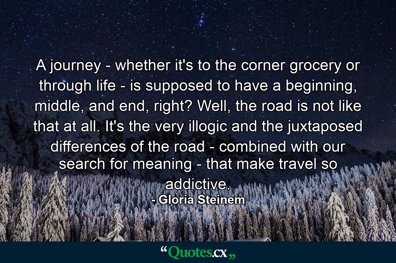 A journey - whether it's to the corner grocery or through life - is supposed to have a beginning, middle, and end, right? Well, the road is not like that at all. It's the very illogic and the juxtaposed differences of the road - combined with our search for meaning - that make travel so addictive. - Quote by Gloria Steinem