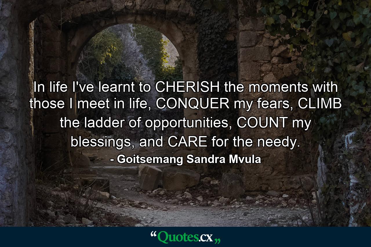 In life I've learnt to CHERISH the moments with those I meet in life, CONQUER my fears, CLIMB the ladder of opportunities, COUNT my blessings, and CARE for the needy. - Quote by Goitsemang Sandra Mvula