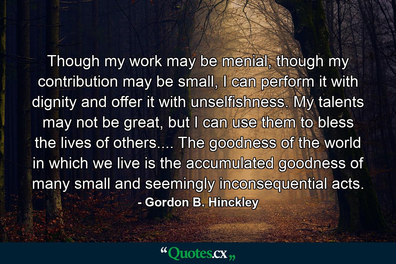 Though my work may be menial, though my contribution may be small, I can perform it with dignity and offer it with unselfishness. My talents may not be great, but I can use them to bless the lives of others.... The goodness of the world in which we live is the accumulated goodness of many small and seemingly inconsequential acts. - Quote by Gordon B. Hinckley