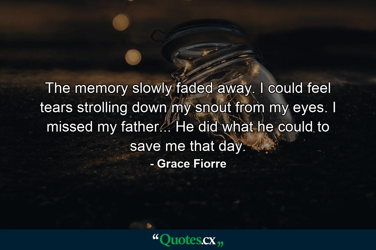 The memory slowly faded away. I could feel tears strolling down my snout from my eyes. I missed my father... He did what he could to save me that day. - Quote by Grace Fiorre