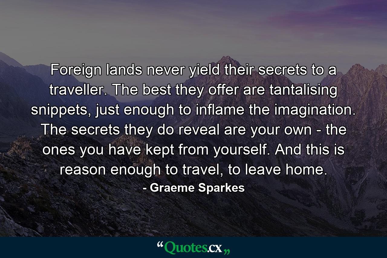 Foreign lands never yield their secrets to a traveller. The best they offer are tantalising snippets, just enough to inflame the imagination. The secrets they do reveal are your own - the ones you have kept from yourself. And this is reason enough to travel, to leave home. - Quote by Graeme Sparkes