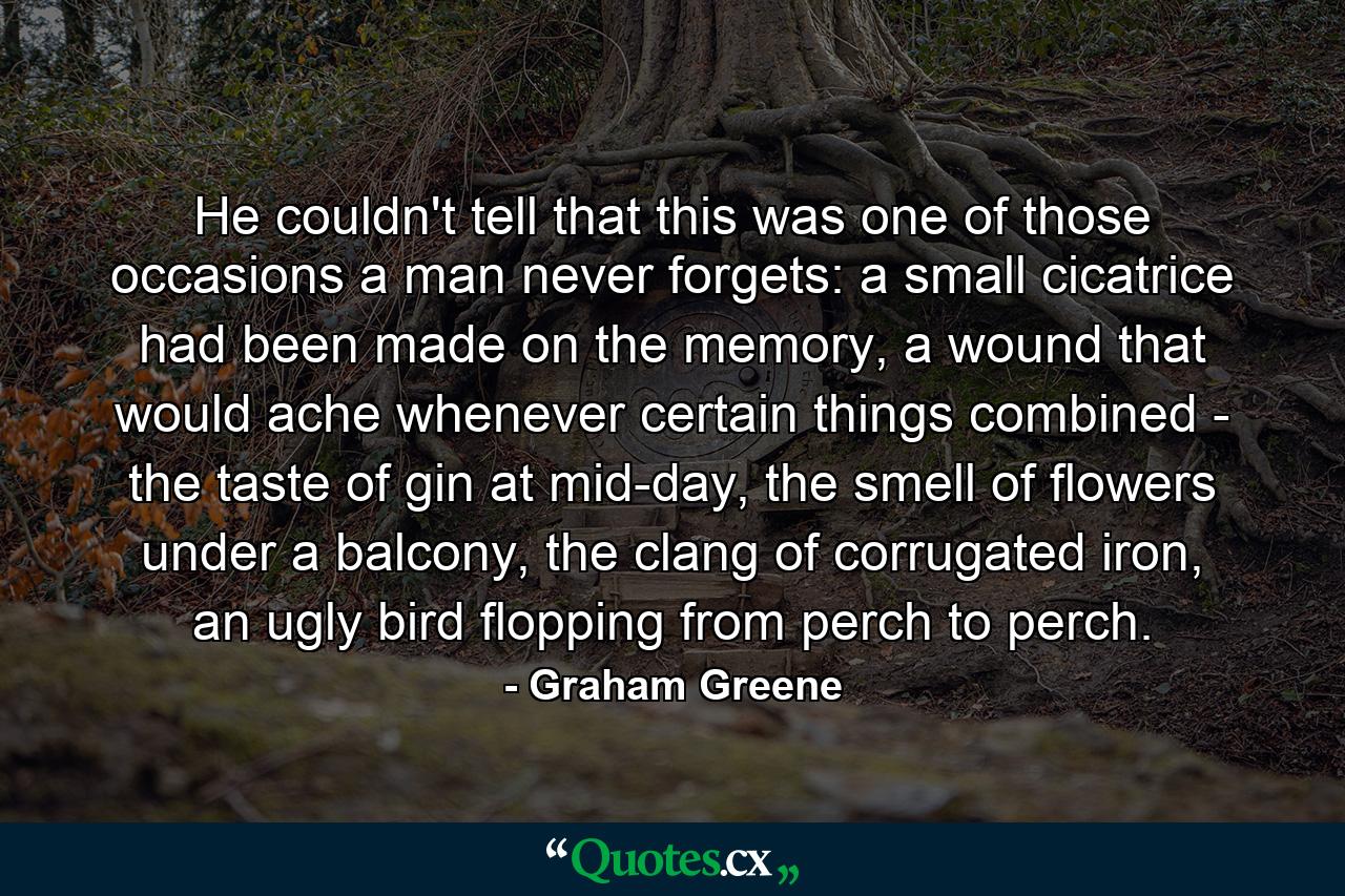 He couldn't tell that this was one of those occasions a man never forgets: a small cicatrice had been made on the memory, a wound that would ache whenever certain things combined - the taste of gin at mid-day, the smell of flowers under a balcony, the clang of corrugated iron, an ugly bird flopping from perch to perch. - Quote by Graham Greene