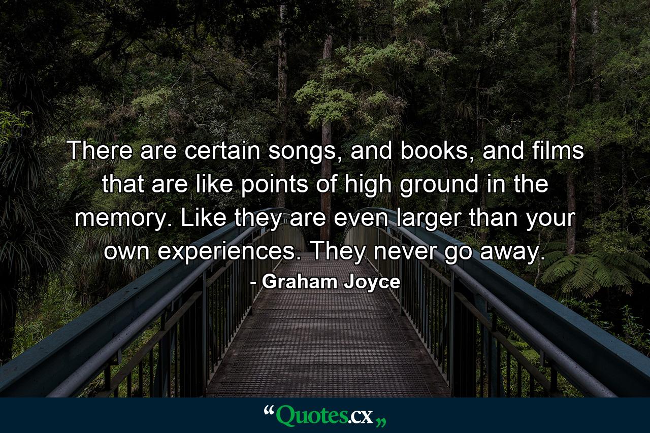 There are certain songs, and books, and films that are like points of high ground in the memory. Like they are even larger than your own experiences. They never go away. - Quote by Graham Joyce