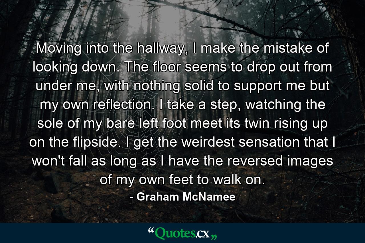 Moving into the hallway, I make the mistake of looking down. The floor seems to drop out from under me, with nothing solid to support me but my own reflection. I take a step, watching the sole of my bare left foot meet its twin rising up on the flipside. I get the weirdest sensation that I won't fall as long as I have the reversed images of my own feet to walk on. - Quote by Graham McNamee