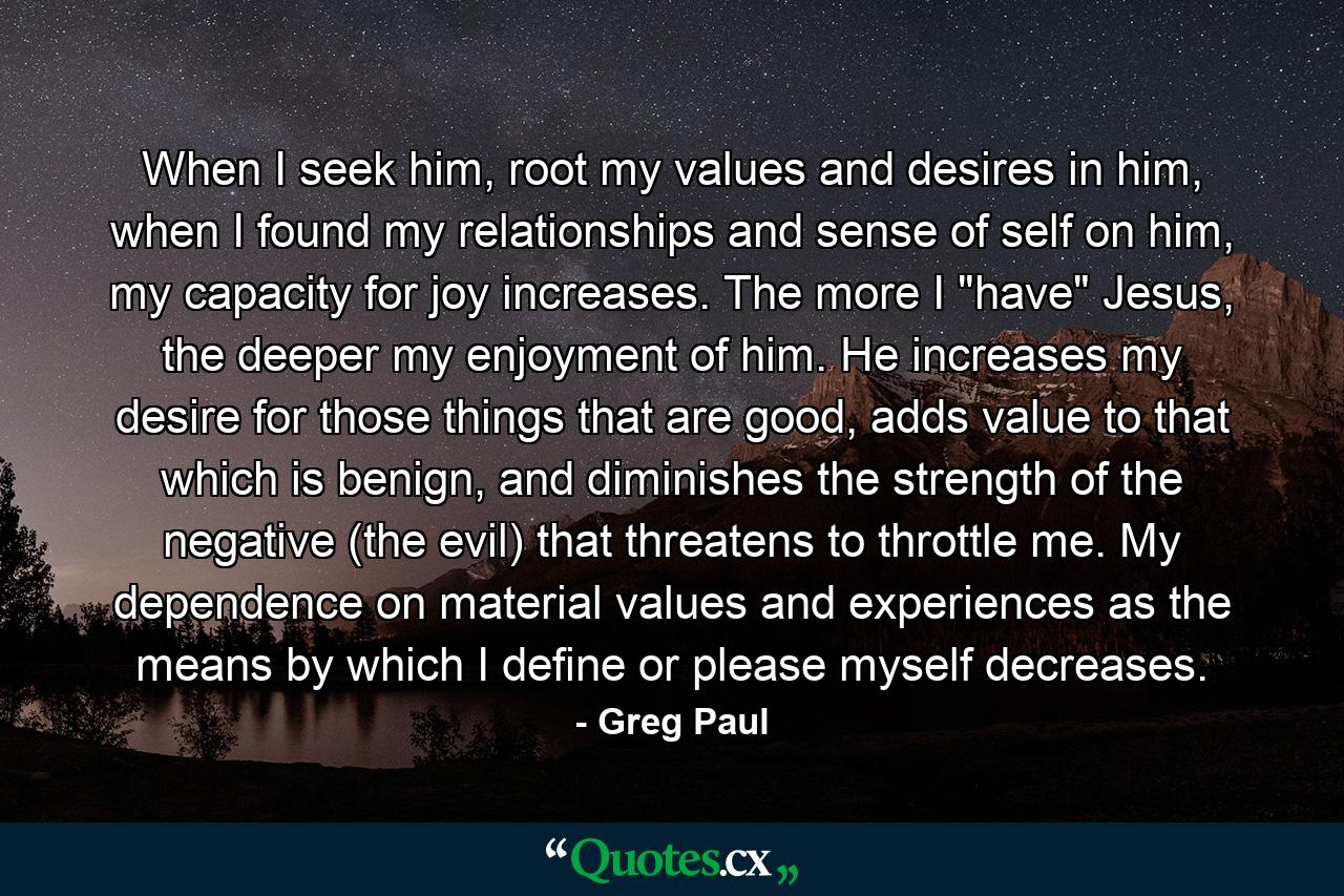 When I seek him, root my values and desires in him, when I found my relationships and sense of self on him, my capacity for joy increases. The more I 