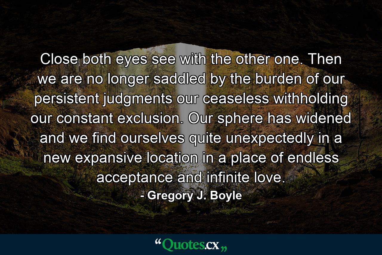 Close both eyes see with the other one. Then we are no longer saddled by the burden of our persistent judgments our ceaseless withholding our constant exclusion. Our sphere has widened and we find ourselves quite unexpectedly in a new expansive location in a place of endless acceptance and infinite love. - Quote by Gregory J. Boyle