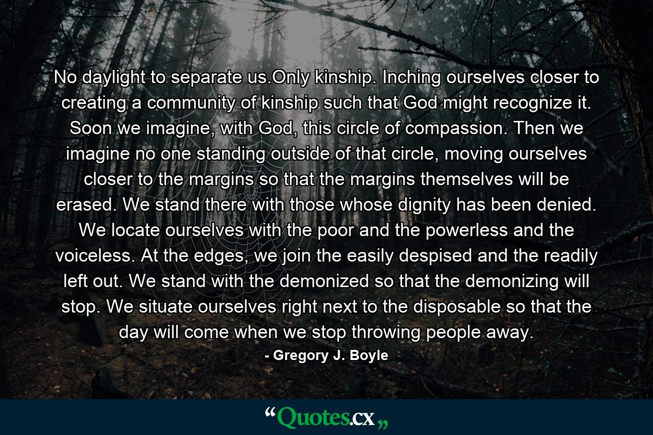 No daylight to separate us.Only kinship. Inching ourselves closer to creating a community of kinship such that God might recognize it. Soon we imagine, with God, this circle of compassion. Then we imagine no one standing outside of that circle, moving ourselves closer to the margins so that the margins themselves will be erased. We stand there with those whose dignity has been denied. We locate ourselves with the poor and the powerless and the voiceless. At the edges, we join the easily despised and the readily left out. We stand with the demonized so that the demonizing will stop. We situate ourselves right next to the disposable so that the day will come when we stop throwing people away. - Quote by Gregory J. Boyle