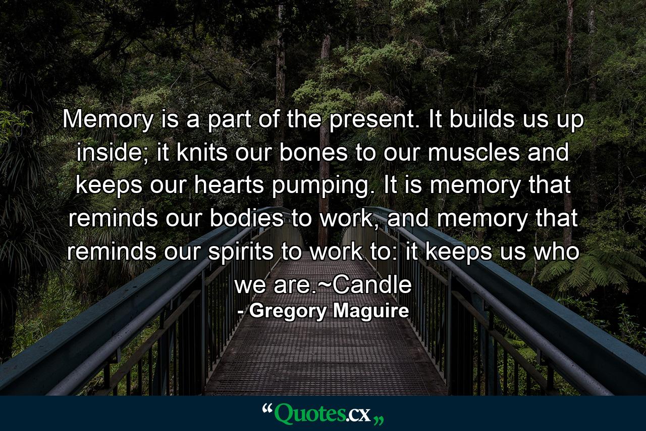 Memory is a part of the present. It builds us up inside; it knits our bones to our muscles and keeps our hearts pumping. It is memory that reminds our bodies to work, and memory that reminds our spirits to work to: it keeps us who we are.~Candle - Quote by Gregory Maguire