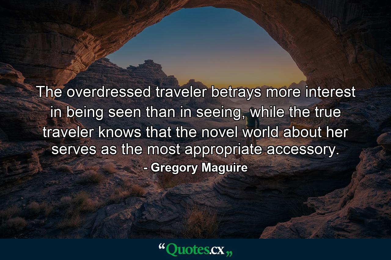 The overdressed traveler betrays more interest in being seen than in seeing, while the true traveler knows that the novel world about her serves as the most appropriate accessory. - Quote by Gregory Maguire