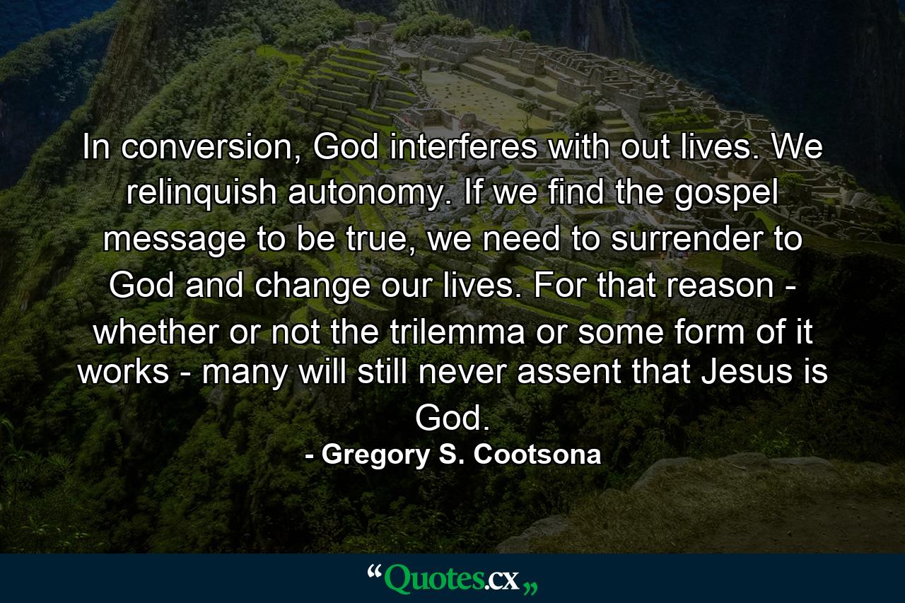 In conversion, God interferes with out lives. We relinquish autonomy. If we find the gospel message to be true, we need to surrender to God and change our lives. For that reason - whether or not the trilemma or some form of it works - many will still never assent that Jesus is God. - Quote by Gregory S. Cootsona