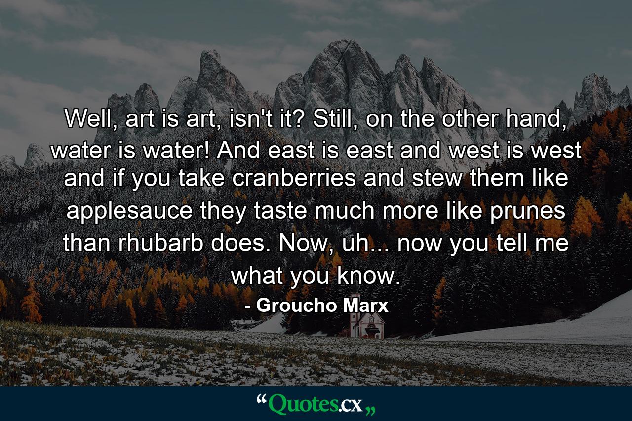 Well, art is art, isn't it? Still, on the other hand, water is water! And east is east and west is west and if you take cranberries and stew them like applesauce they taste much more like prunes than rhubarb does. Now, uh... now you tell me what you know. - Quote by Groucho Marx