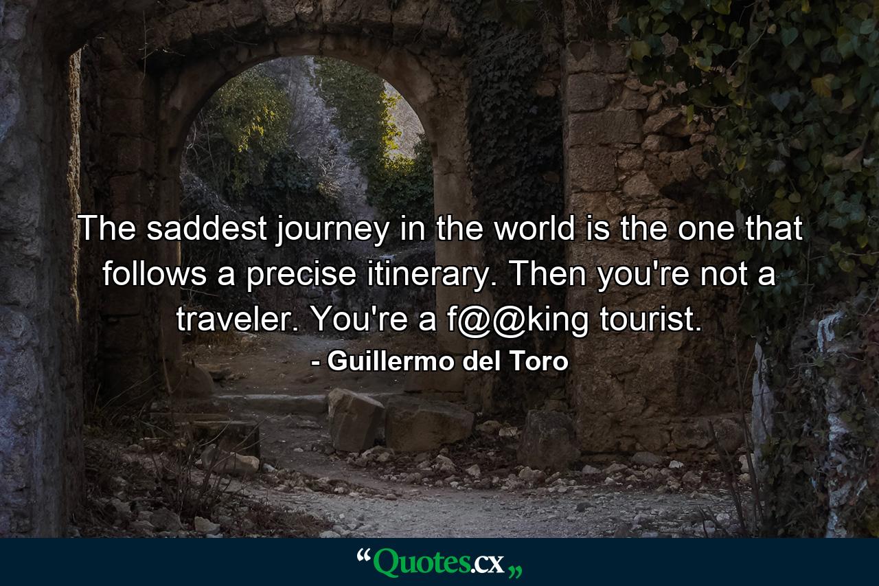 The saddest journey in the world is the one that follows a precise itinerary. Then you're not a traveler. You're a f@@king tourist. - Quote by Guillermo del Toro