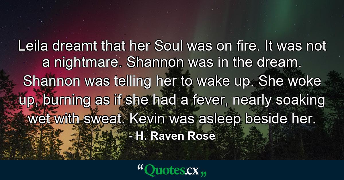 Leila dreamt that her Soul was on fire. It was not a nightmare. Shannon was in the dream. Shannon was telling her to wake up. She woke up, burning as if she had a fever, nearly soaking wet with sweat. Kevin was asleep beside her. - Quote by H. Raven Rose