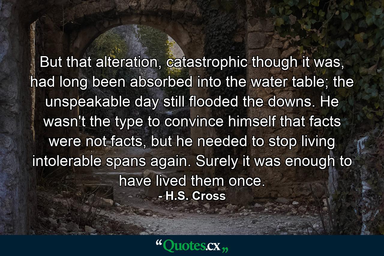 But that alteration, catastrophic though it was, had long been absorbed into the water table; the unspeakable day still flooded the downs. He wasn't the type to convince himself that facts were not facts, but he needed to stop living intolerable spans again. Surely it was enough to have lived them once. - Quote by H.S. Cross