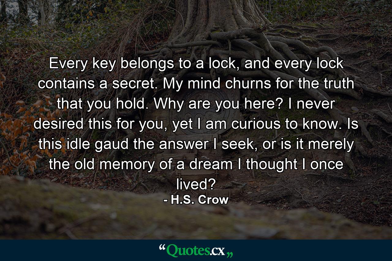 Every key belongs to a lock, and every lock contains a secret. My mind churns for the truth that you hold. Why are you here? I never desired this for you, yet I am curious to know. Is this idle gaud the answer I seek, or is it merely the old memory of a dream I thought I once lived? - Quote by H.S. Crow