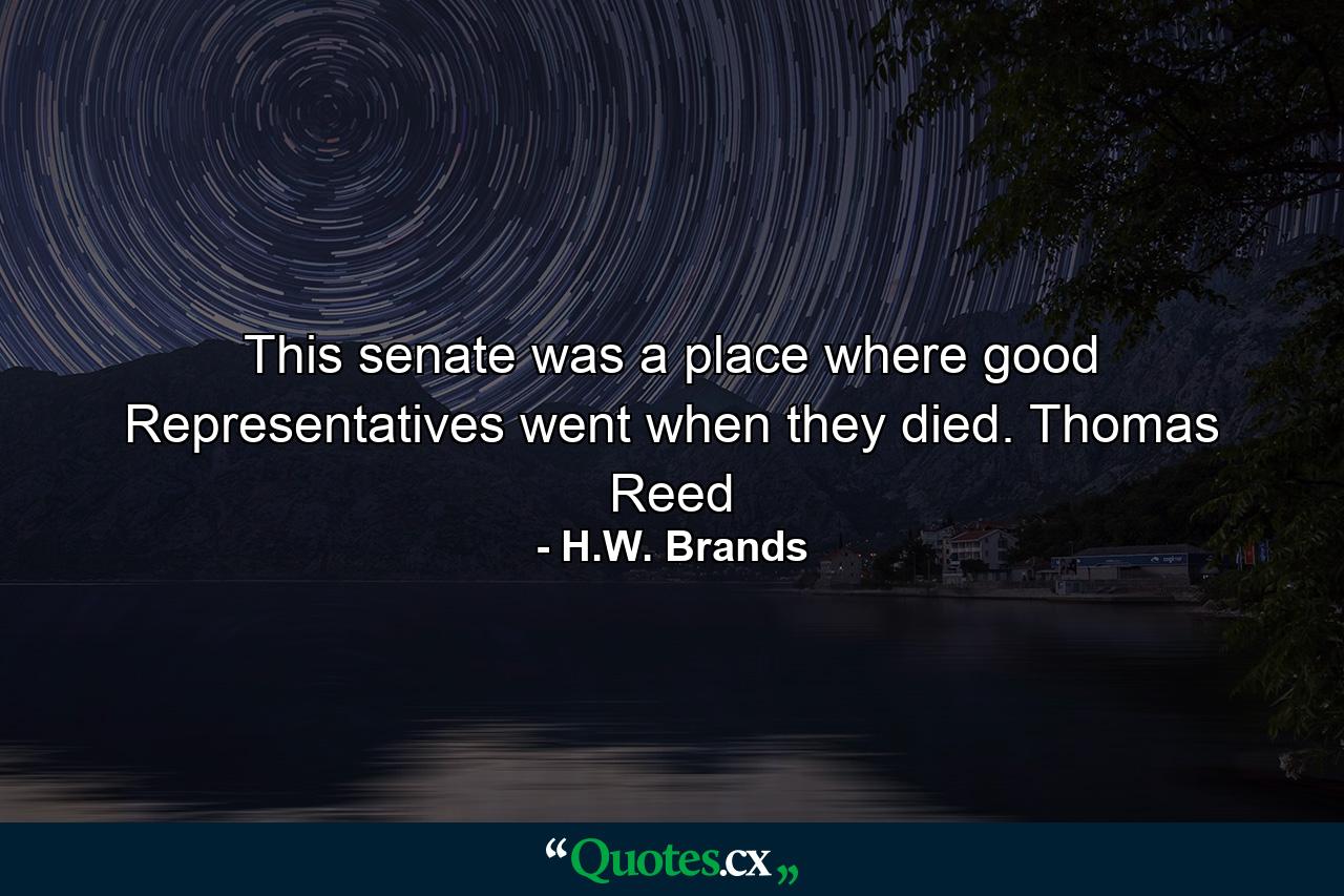 This senate was a place where good Representatives went when they died. Thomas Reed - Quote by H.W. Brands