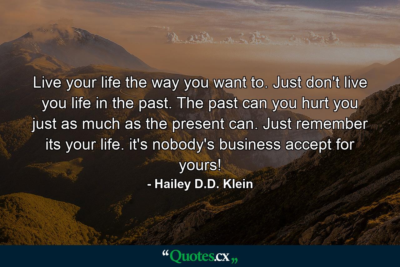 Live your life the way you want to. Just don't live you life in the past. The past can you hurt you just as much as the present can. Just remember its your life. it's nobody's business accept for yours! - Quote by Hailey D.D. Klein