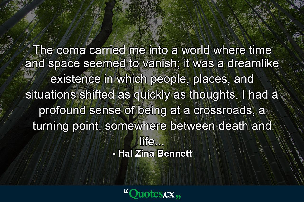 The coma carried me into a world where time and space seemed to vanish; it was a dreamlike existence in which people, places, and situations shifted as quickly as thoughts. I had a profound sense of being at a crossroads, a turning point, somewhere between death and life... - Quote by Hal Zina Bennett