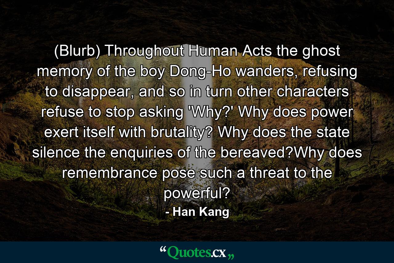 (Blurb) Throughout Human Acts the ghost memory of the boy Dong-Ho wanders, refusing to disappear, and so in turn other characters refuse to stop asking 'Why?' Why does power exert itself with brutality? Why does the state silence the enquiries of the bereaved?Why does remembrance pose such a threat to the powerful? - Quote by Han Kang