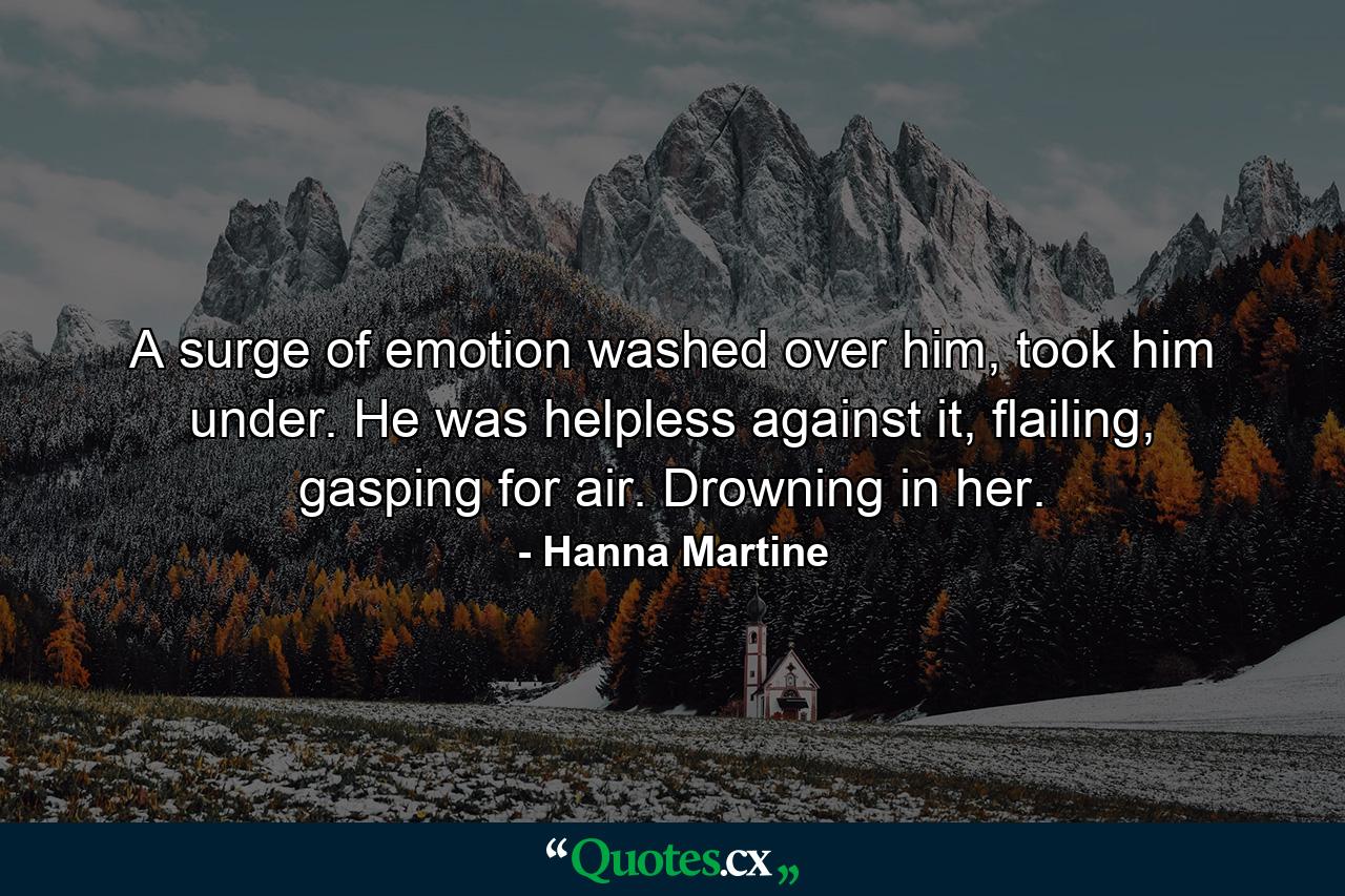 A surge of emotion washed over him, took him under. He was helpless against it, flailing, gasping for air. Drowning in her. - Quote by Hanna Martine