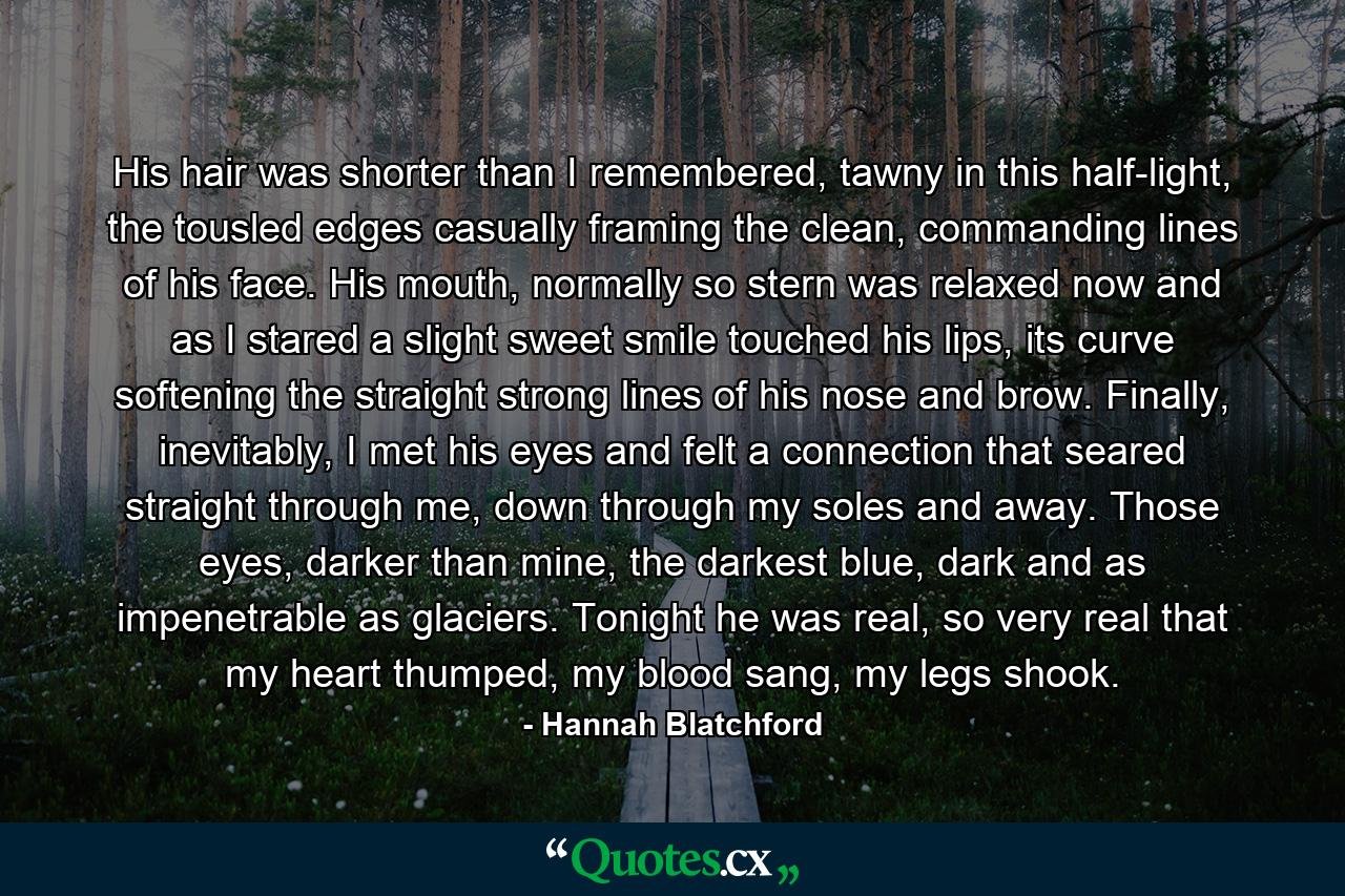 His hair was shorter than I remembered, tawny in this half-light, the tousled edges casually framing the clean, commanding lines of his face. His mouth, normally so stern was relaxed now and as I stared a slight sweet smile touched his lips, its curve softening the straight strong lines of his nose and brow. Finally, inevitably, I met his eyes and felt a connection that seared straight through me, down through my soles and away. Those eyes, darker than mine, the darkest blue, dark and as impenetrable as glaciers. Tonight he was real, so very real that my heart thumped, my blood sang, my legs shook. - Quote by Hannah Blatchford