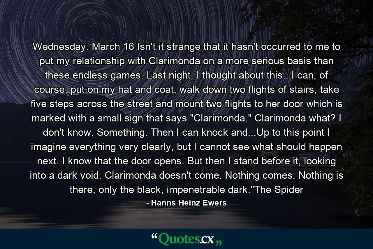 Wednesday. March 16 Isn't it strange that it hasn't occurred to me to put my relationship with Clarimonda on a more serious basis than these endless games. Last night, I thought about this...I can, of course, put on my hat and coat, walk down two flights of stairs, take five steps across the street and mount two flights to her door which is marked with a small sign that says 