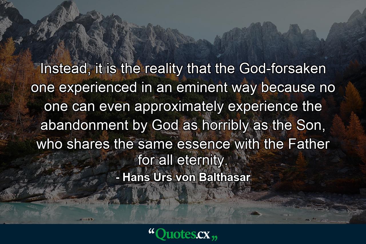 Instead, it is the reality that the God-forsaken one experienced in an eminent way because no one can even approximately experience the abandonment by God as horribly as the Son, who shares the same essence with the Father for all eternity. - Quote by Hans Urs von Balthasar