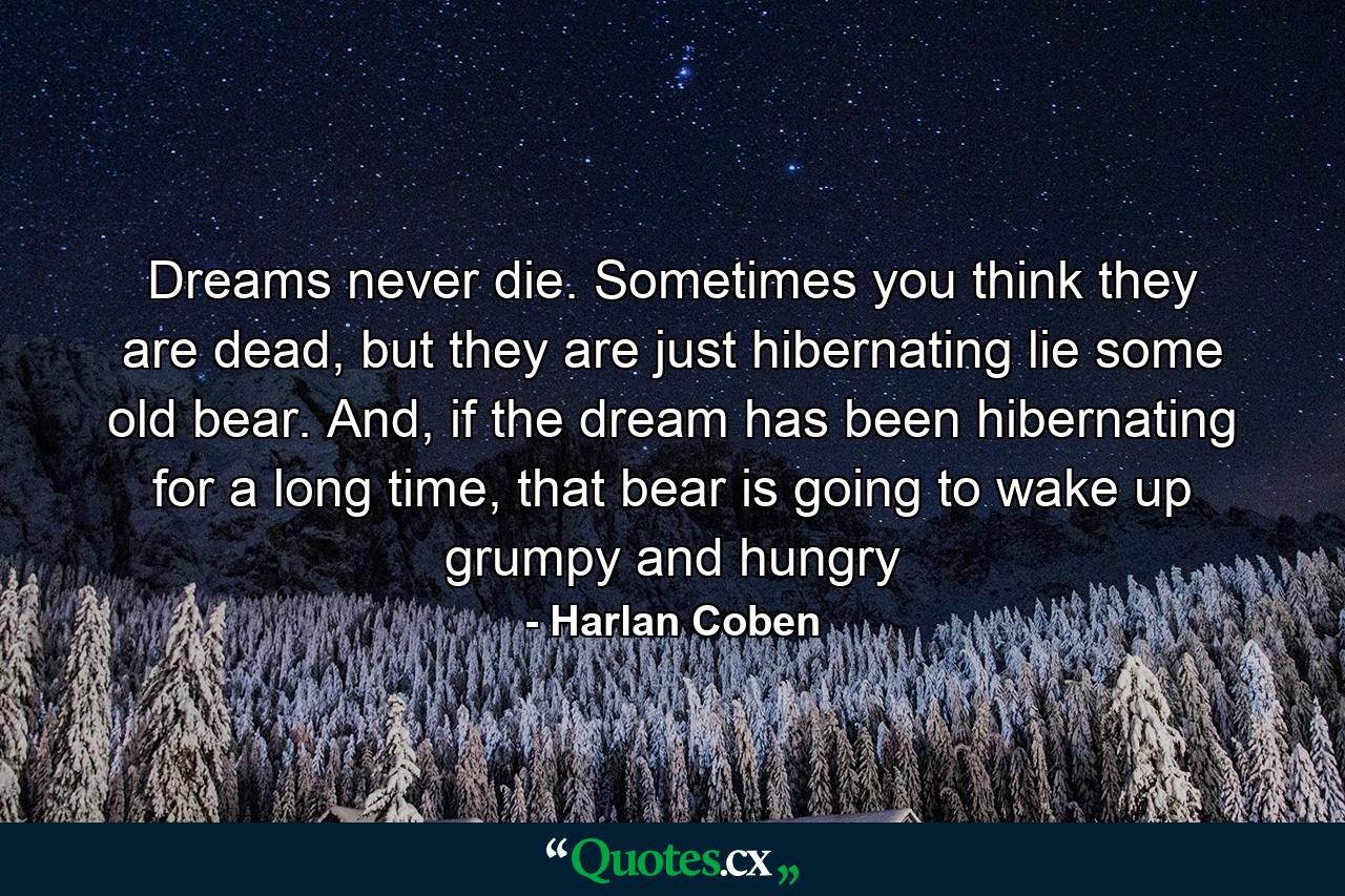 Dreams never die. Sometimes you think they are dead, but they are just hibernating lie some old bear. And, if the dream has been hibernating for a long time, that bear is going to wake up grumpy and hungry - Quote by Harlan Coben