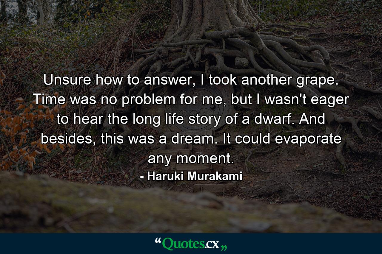 Unsure how to answer, I took another grape. Time was no problem for me, but I wasn't eager to hear the long life story of a dwarf. And besides, this was a dream. It could evaporate any moment. - Quote by Haruki Murakami