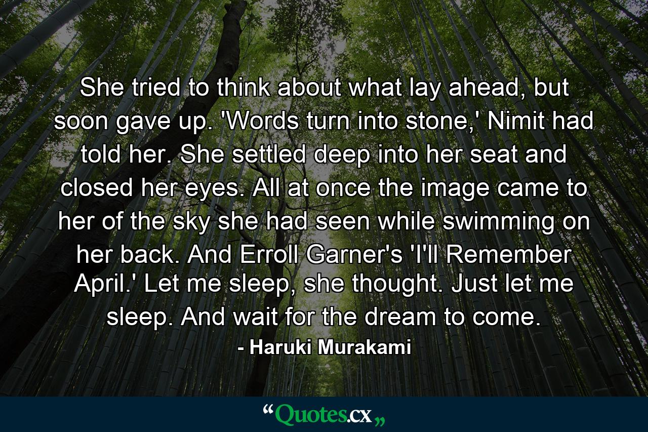 She tried to think about what lay ahead, but soon gave up. 'Words turn into stone,' Nimit had told her. She settled deep into her seat and closed her eyes. All at once the image came to her of the sky she had seen while swimming on her back. And Erroll Garner's 'I'll Remember April.' Let me sleep, she thought. Just let me sleep. And wait for the dream to come. - Quote by Haruki Murakami