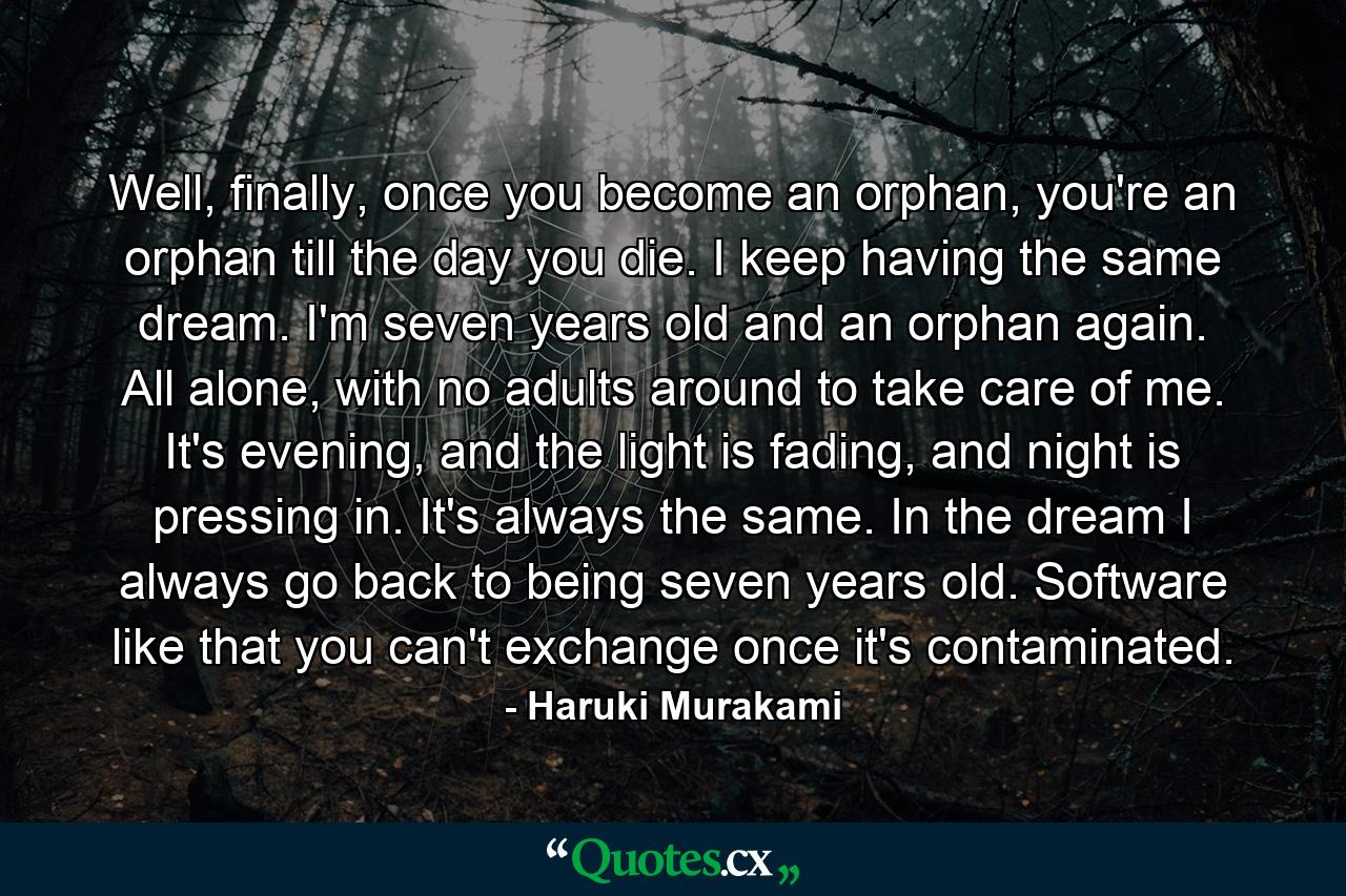 Well, finally, once you become an orphan, you're an orphan till the day you die. I keep having the same dream. I'm seven years old and an orphan again. All alone, with no adults around to take care of me. It's evening, and the light is fading, and night is pressing in. It's always the same. In the dream I always go back to being seven years old. Software like that you can't exchange once it's contaminated. - Quote by Haruki Murakami