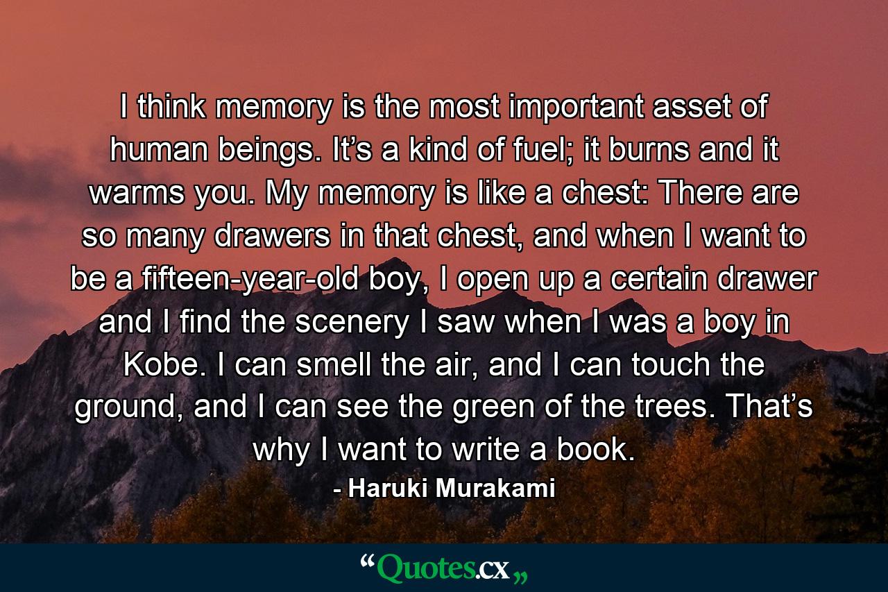 I think memory is the most important asset of human beings. It’s a kind of fuel; it burns and it warms you. My memory is like a chest: There are so many drawers in that chest, and when I want to be a fifteen-year-old boy, I open up a certain drawer and I find the scenery I saw when I was a boy in Kobe. I can smell the air, and I can touch the ground, and I can see the green of the trees. That’s why I want to write a book. - Quote by Haruki Murakami