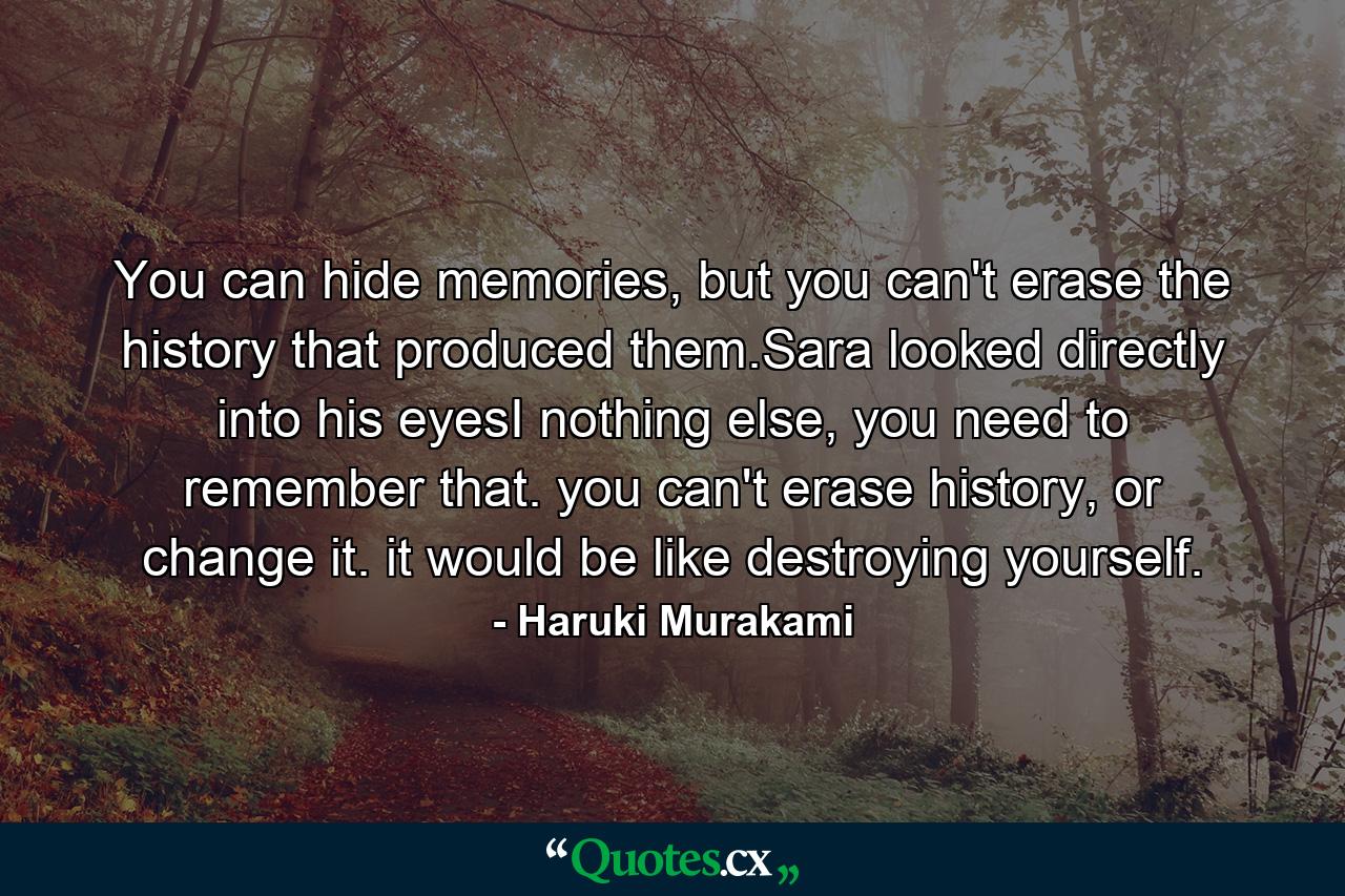 You can hide memories, but you can't erase the history that produced them.Sara looked directly into his eyesI nothing else, you need to remember that. you can't erase history, or change it. it would be like destroying yourself. - Quote by Haruki Murakami